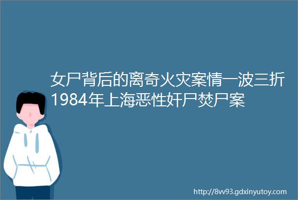 女尸背后的离奇火灾案情一波三折1984年上海恶性奸尸焚尸案